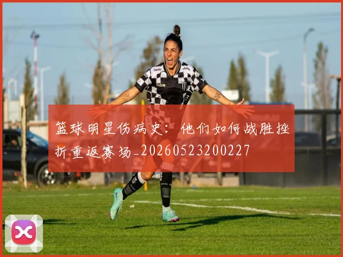 篮球明星伤病史：他们如何战胜挫折重返赛场_20260523200227