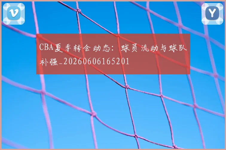 CBA夏季转会动态：球员流动与球队补强_20260606165201