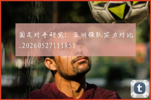 国足对手研究：亚洲强队实力对比_20260527111851