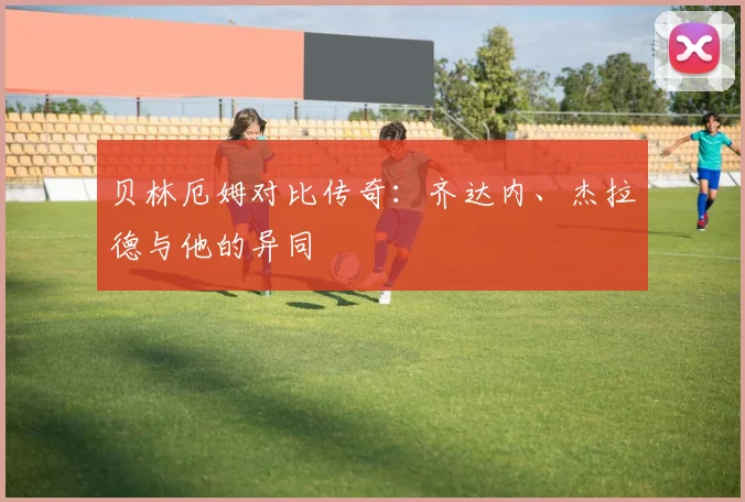 贝林厄姆对比传奇：齐达内、杰拉德与他的异同