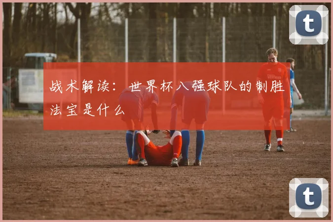 战术解读：世界杯八强球队的制胜法宝是什么