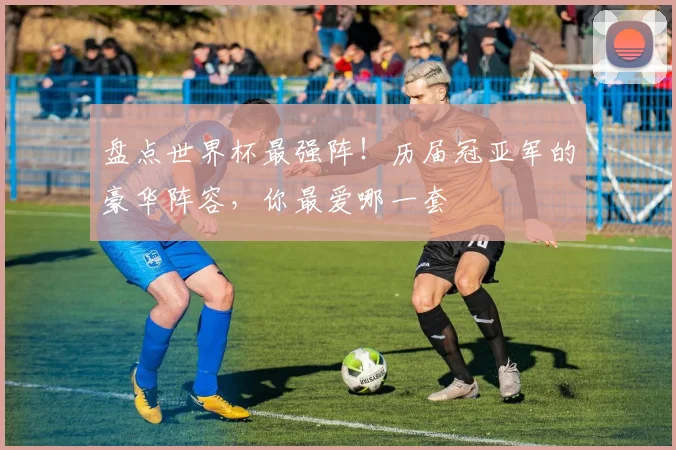 盘点世界杯最强阵！历届冠亚军的豪华阵容，你最爱哪一套