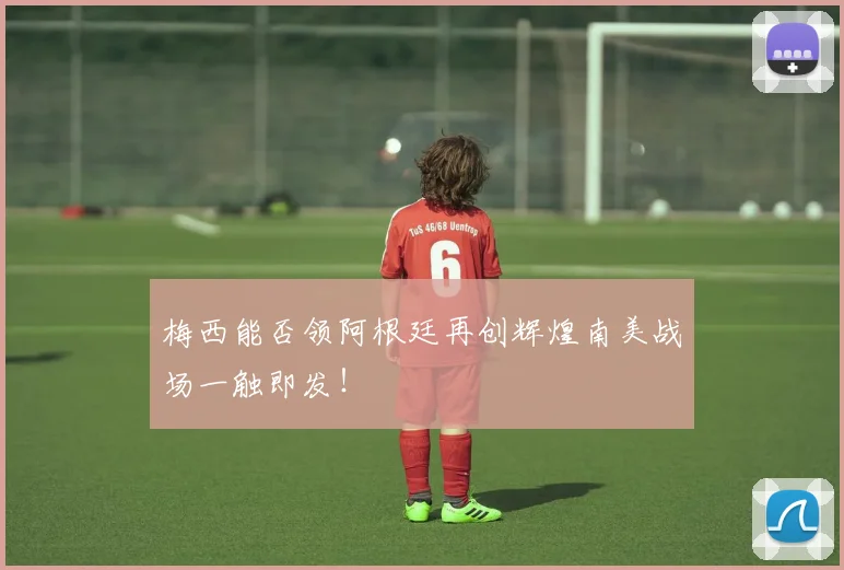 梅西能否领阿根廷再创辉煌南美战场一触即发！