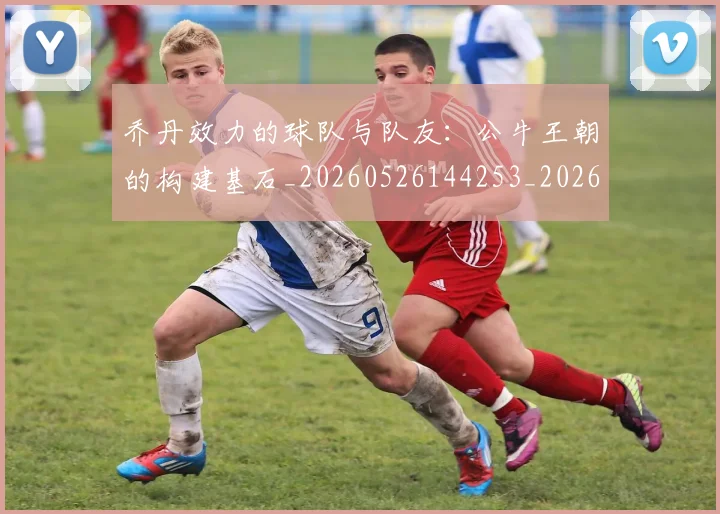 乔丹效力的球队与队友：公牛王朝的构建基石_20260526144253_20260608142411