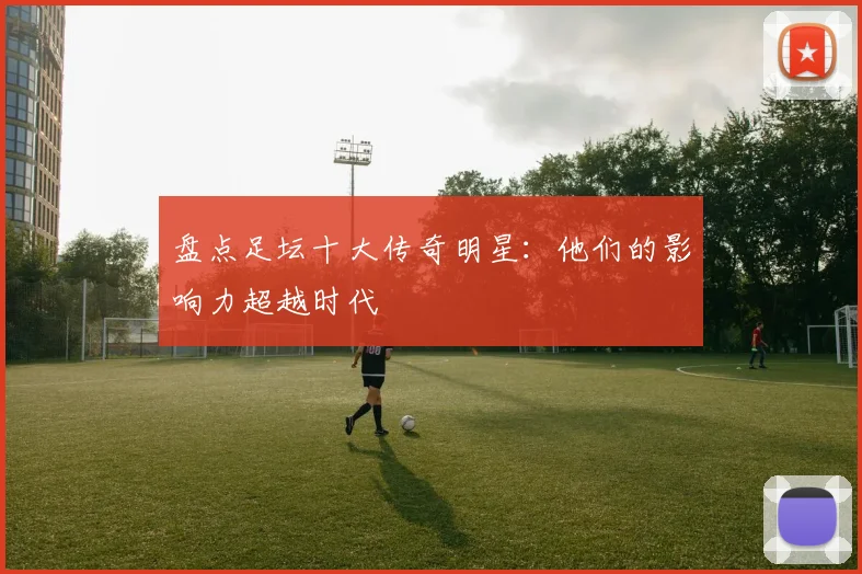 盘点足坛十大传奇明星：他们的影响力超越时代