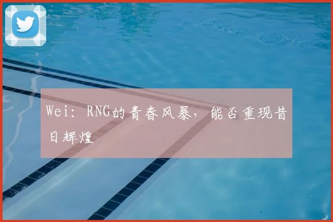 Wei:RNG的青春风暴,能否重现昔日辉煌