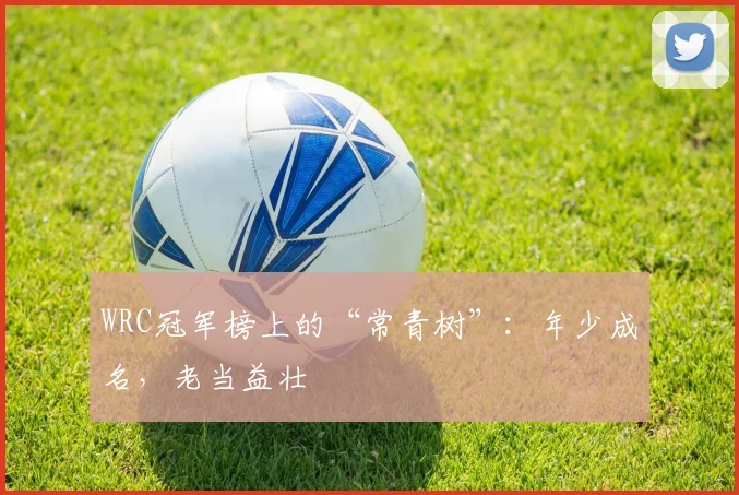 WRC冠军榜上的“常青树”:年少成名,老当益壮