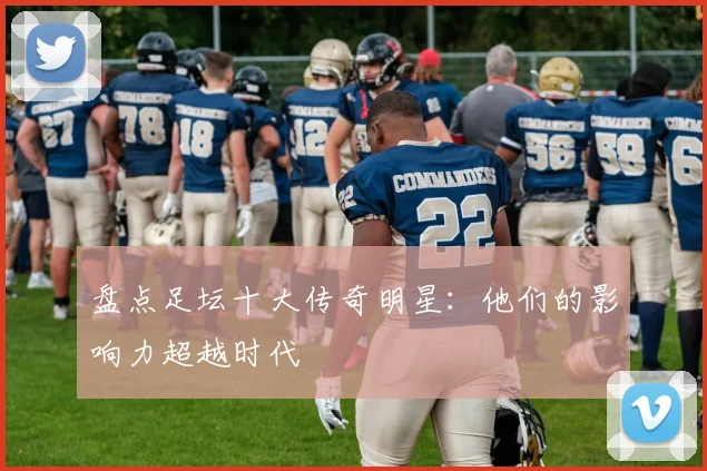 盘点足坛十大传奇明星：他们的影响力超越时代